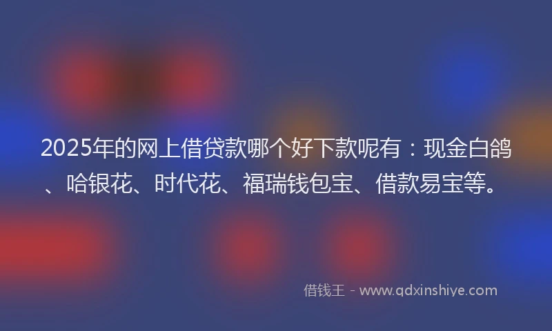 2025年的网上借贷款哪个好下款呢有：现金白鸽、哈银花、时代花、福瑞钱包宝、借款易宝等。
