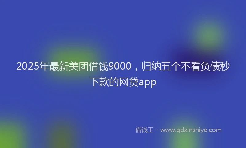 2025年最新美团借钱9000，归纳五个不看负债秒下款的网贷app