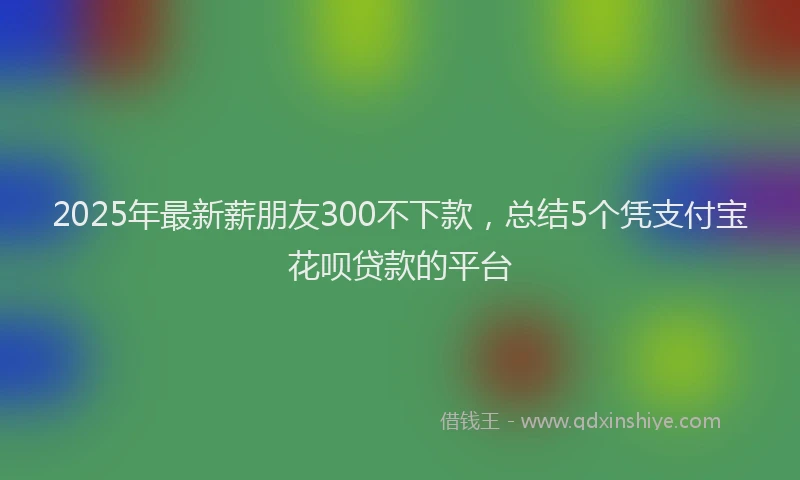 2025年最新薪朋友300不下款，总结5个凭支付宝花呗贷款的平台