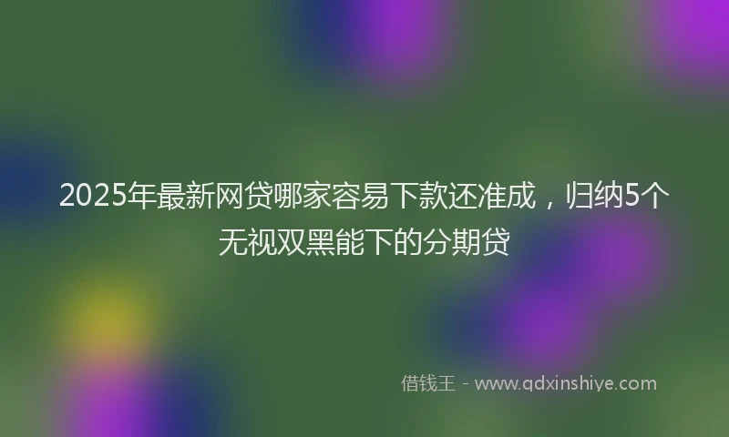 2025年最新网贷哪家容易下款还准成，归纳5个无视双黑能下的分期贷