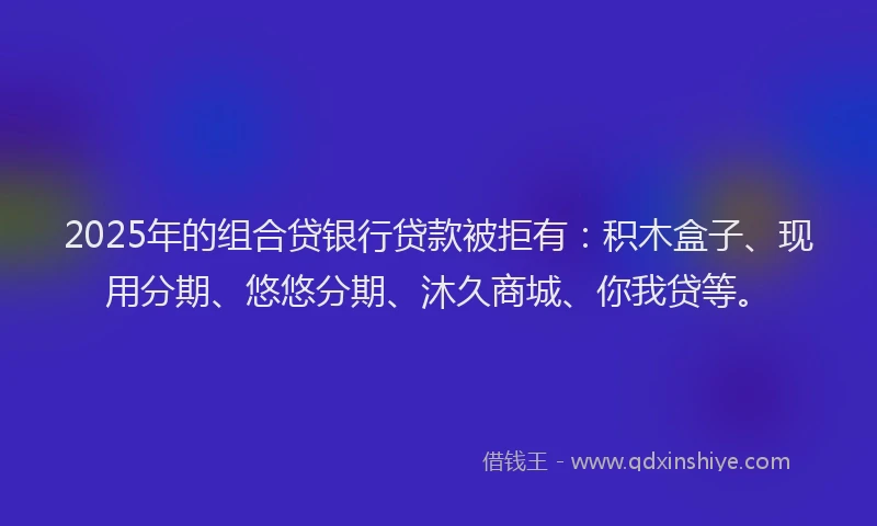 2025年的组合贷银行贷款被拒有：积木盒子、现用分期、悠悠分期、沐久商城、你我贷等。