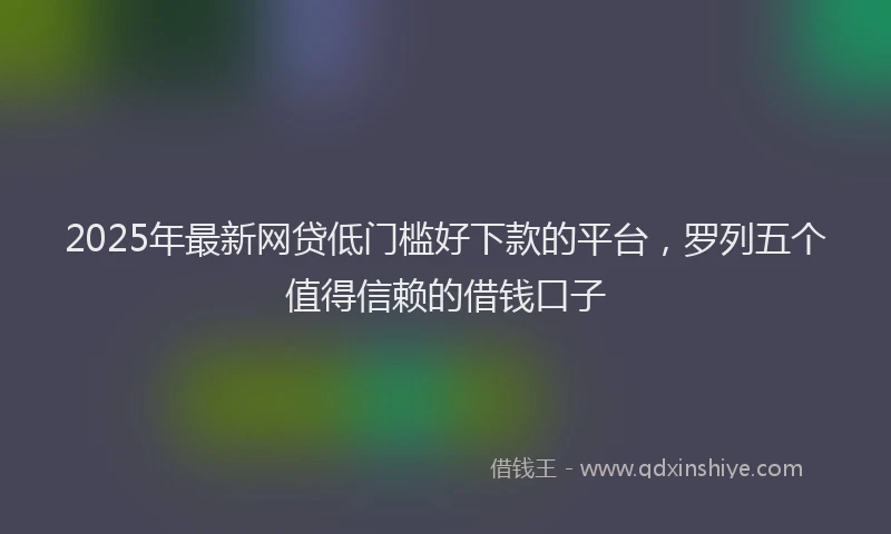 2025年最新网贷低门槛好下款的平台，罗列五个值得信赖的借钱口子