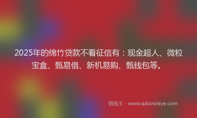 2025年的绵竹贷款不看征信有:现金超人、微粒宝盒、甄易借、新机易购、甄钱包等。