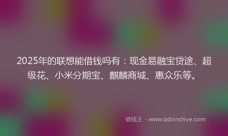 2025年的联想能借钱吗有：现金易融宝贷途、超级花、小米分期宝、麒麟商城、惠众乐等。