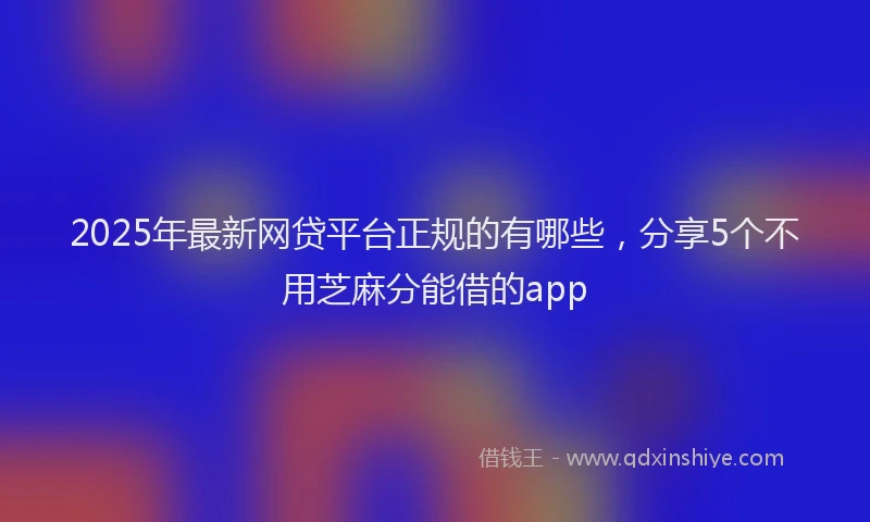 2025年最新网贷平台正规的有哪些，分享5个不用芝麻分能借的app