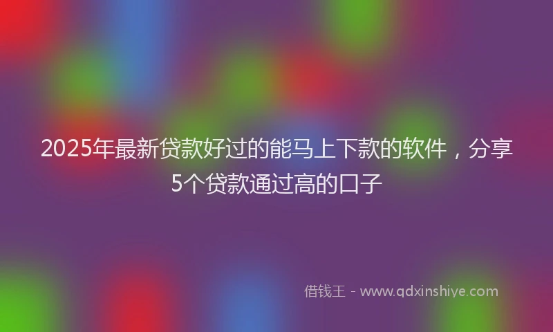 2025年最新贷款好过的能马上下款的软件，分享5个贷款通过高的口子