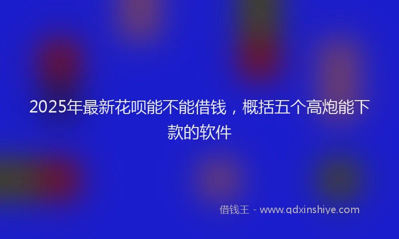 2025年最新花呗能不能借钱，概括五个高炮能下款的软件