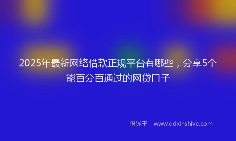 2025年最新网络借款正规平台有哪些，分享5个能百分百通过的网贷口子