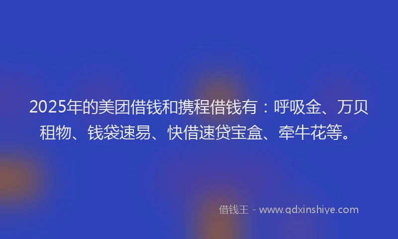 2025年的美团借钱和携程借钱有：呼吸金、万贝租物、钱袋速易、快借速贷宝盒、牵牛花等。