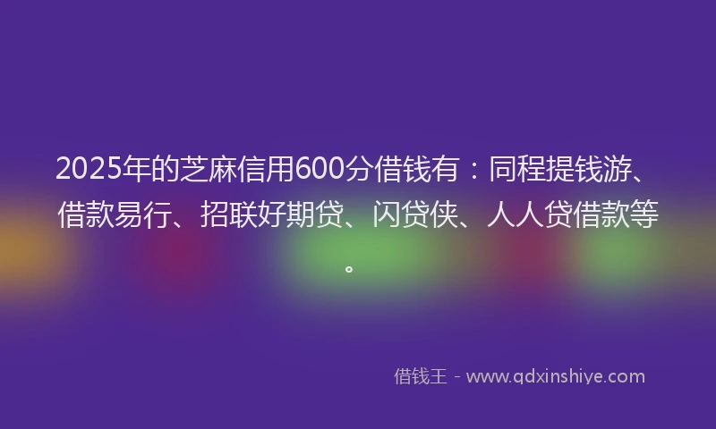 2025年的芝麻信用600分借钱有:同程提钱游、借款易行、招联好期贷、闪贷侠、人人贷借款等。
