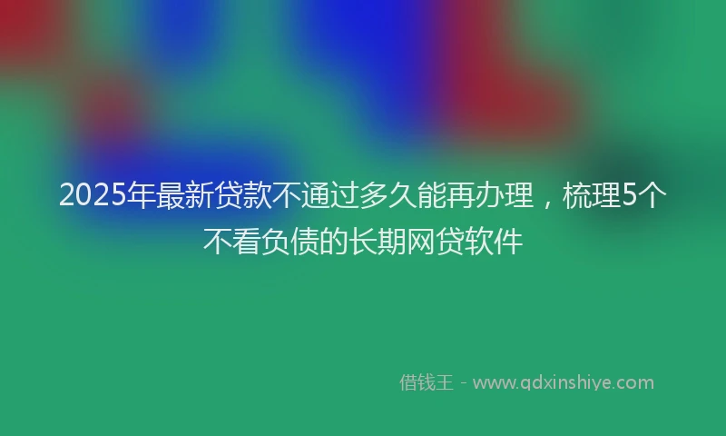 2025年最新贷款不通过多久能再办理，梳理5个不看负债的长期网贷软件