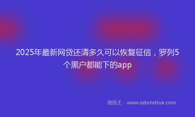 2025年最新网贷还清多久可以恢复征信，罗列5个黑户都能下的app