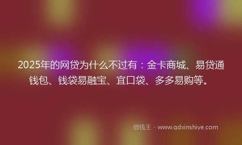 2025年的网贷为什么不过有：金卡商城、易贷通钱包、钱袋易融宝、宜口袋、多多易购等。