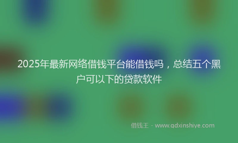 2025年最新网络借钱平台能借钱吗，总结五个黑户可以下的贷款软件