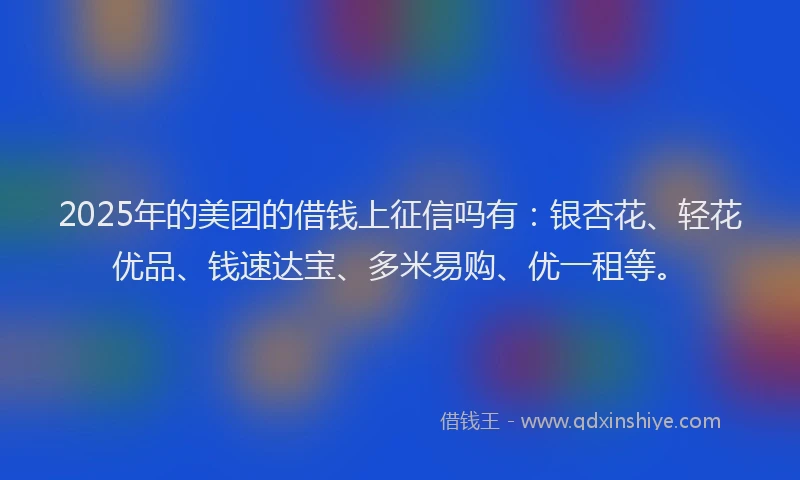 2025年的美团的借钱上征信吗有：银杏花、轻花优品、钱速达宝、多米易购、优一租等。