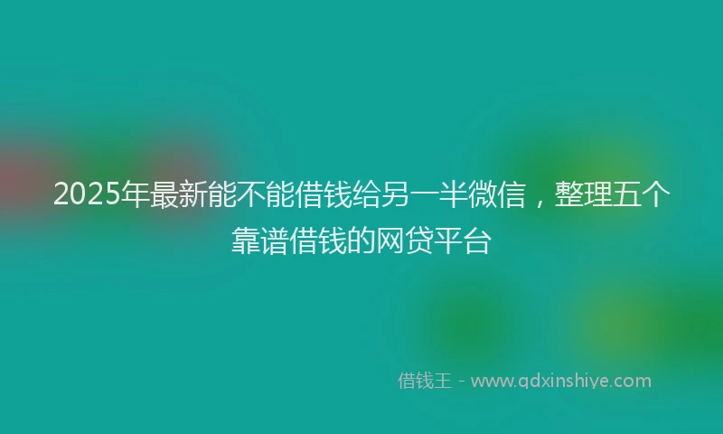 2025年最新能不能借钱给另一半微信，整理五个靠谱借钱的网贷平台