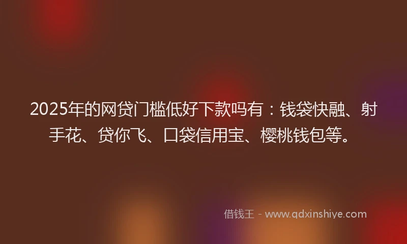 2025年的网贷门槛低好下款吗有：钱袋快融、射手花、贷你飞、口袋信用宝、樱桃钱包等。