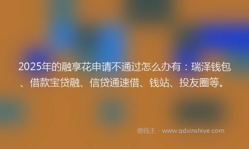 2025年的融享花申请不通过怎么办有：瑞泽钱包、借款宝贷融、信贷通速借、钱站、投友圈等。