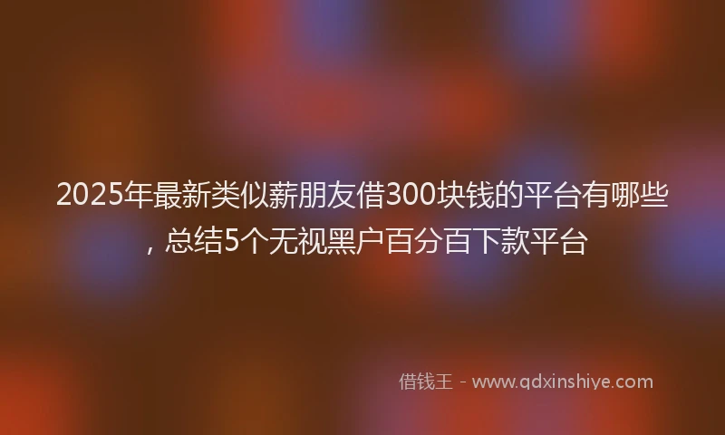 2025年最新类似薪朋友借300块钱的平台有哪些，总结5个无视黑户百分百下款平台