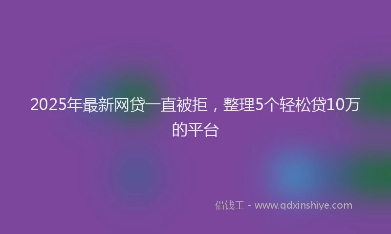 2025年最新网贷一直被拒，整理5个轻松贷10万的平台