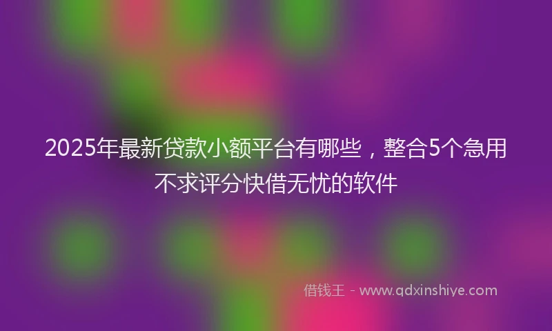 2025年最新贷款小额平台有哪些,整合5个急用不求评分快借无忧的软件