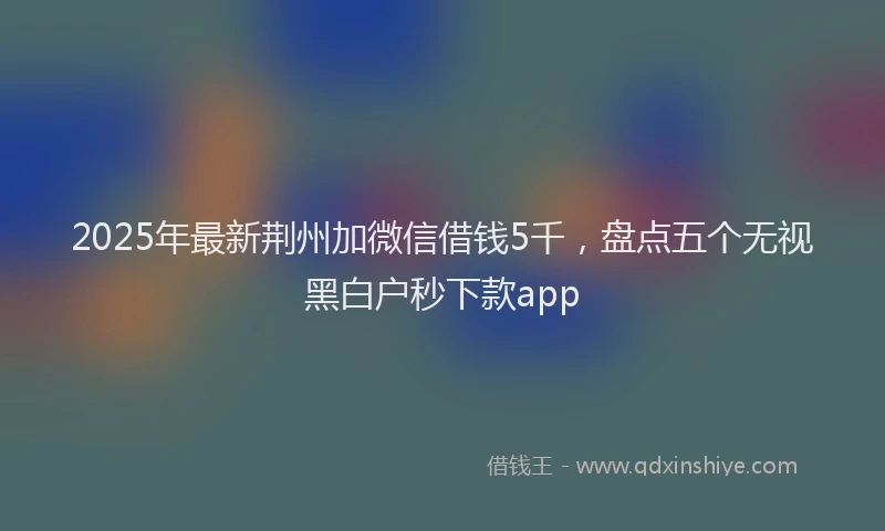 2025年最新荆州加微信借钱5千，盘点五个无视黑白户秒下款app