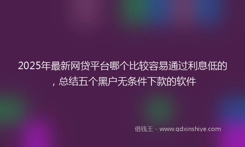 2025年最新网贷平台哪个比较容易通过利息低的，总结五个黑户无条件下款的软件
