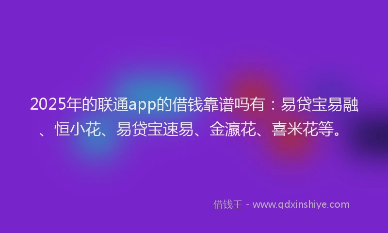 2025年的联通app的借钱靠谱吗有：易贷宝易融、恒小花、易贷宝速易、金瀛花、喜米花等。