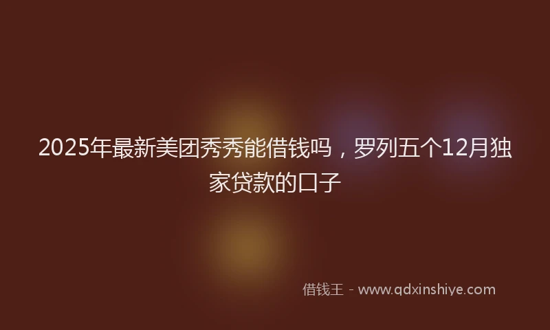 2025年最新美团秀秀能借钱吗，罗列五个12月独家贷款的口子
