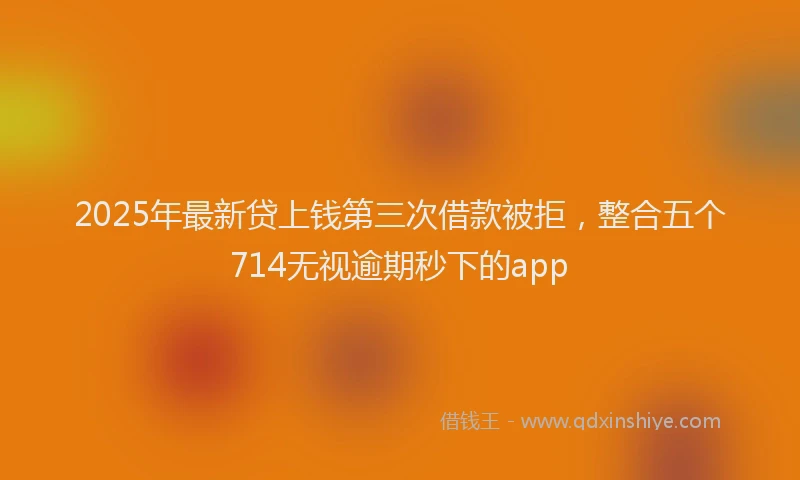 2025年最新贷上钱第三次借款被拒，整合五个714无视逾期秒下的app