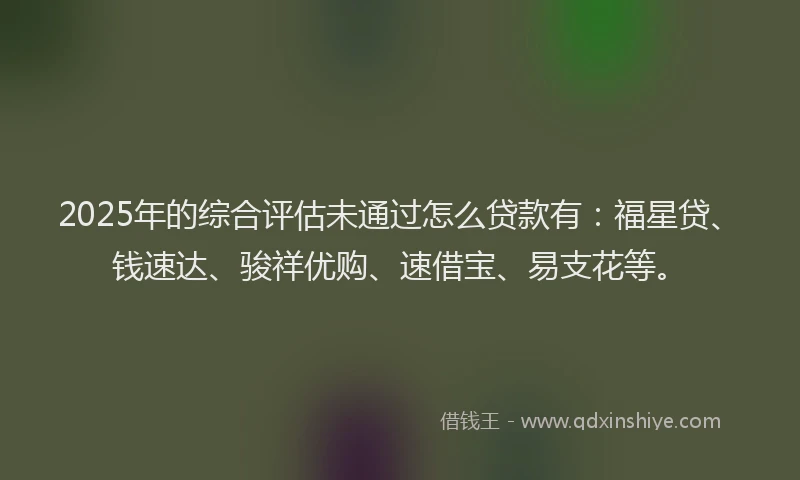 2025年的综合评估未通过怎么贷款有：福星贷、钱速达、骏祥优购、速借宝、易支花等。