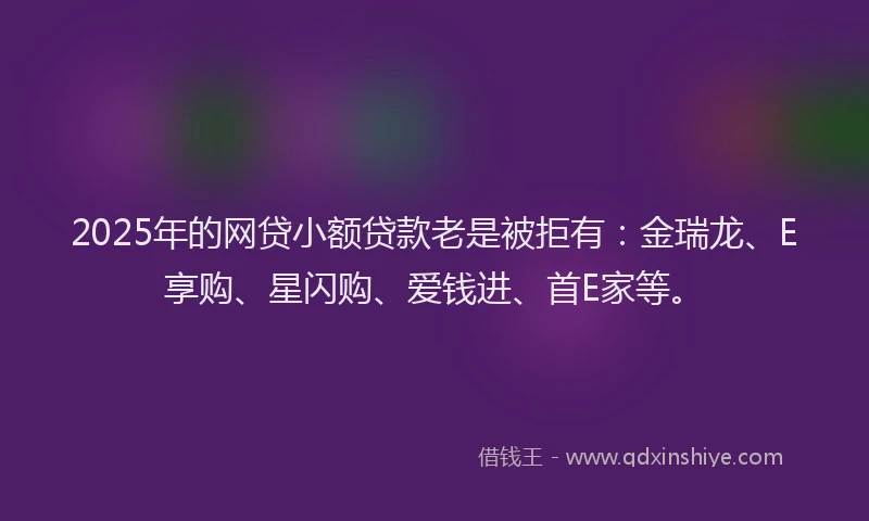 2025年的网贷小额贷款老是被拒有：金瑞龙、E享购、星闪购、爱钱进、首E家等。