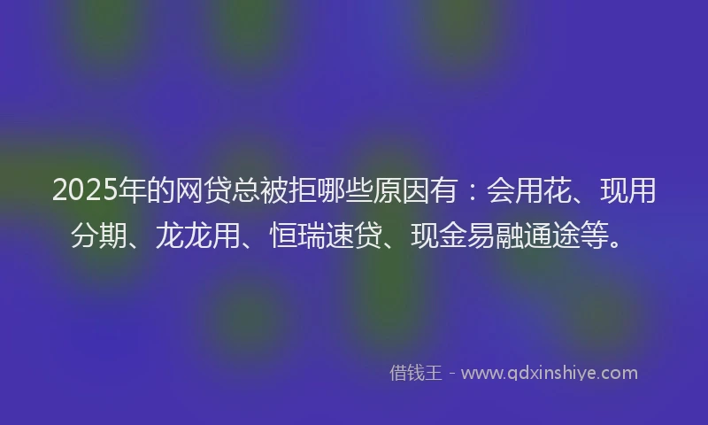 2025年的网贷总被拒哪些原因有：会用花、现用分期、龙龙用、恒瑞速贷、现金易融通途等。