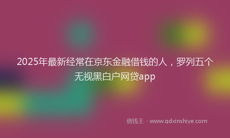 2025年最新经常在京东金融借钱的人，罗列五个无视黑白户网贷app