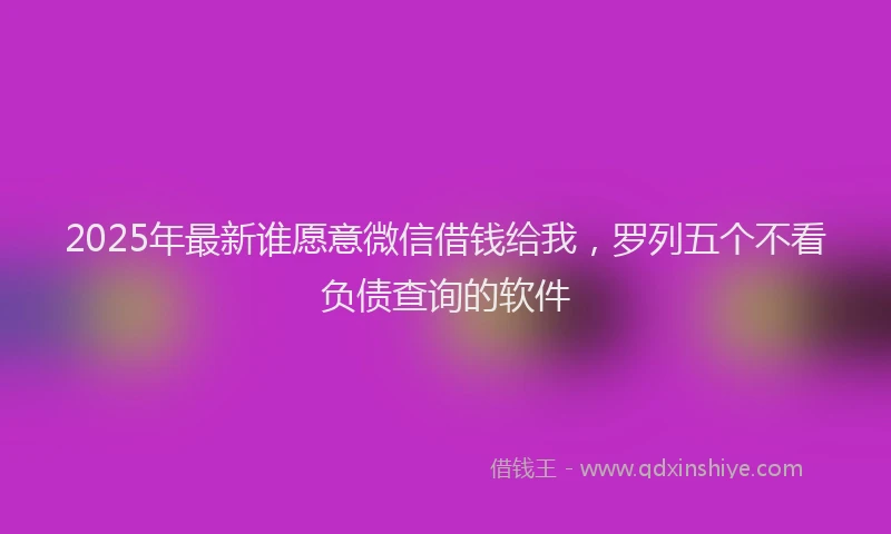 2025年最新谁愿意微信借钱给我，罗列五个不看负债查询的软件
