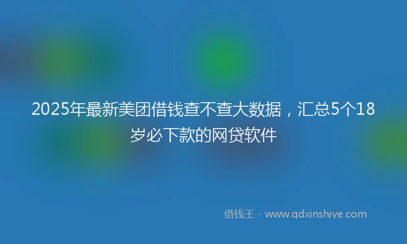2025年最新美团借钱查不查大数据，汇总5个18岁必下款的网贷软件