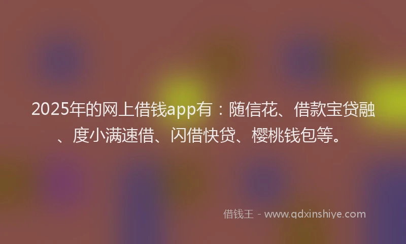 2025年的网上借钱app有：随信花、借款宝贷融、度小满速借、闪借快贷、樱桃钱包等。
