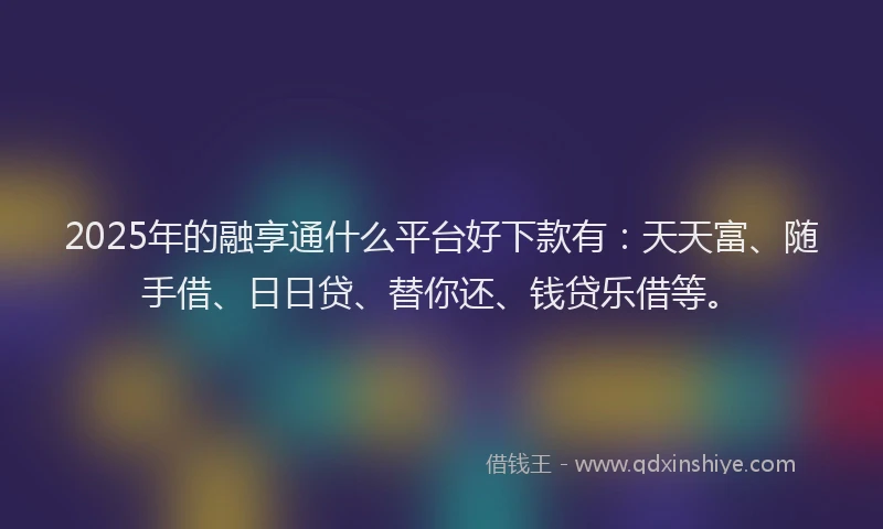 2025年的融享通什么平台好下款有：天天富、随手借、日日贷、替你还、钱贷乐借等。