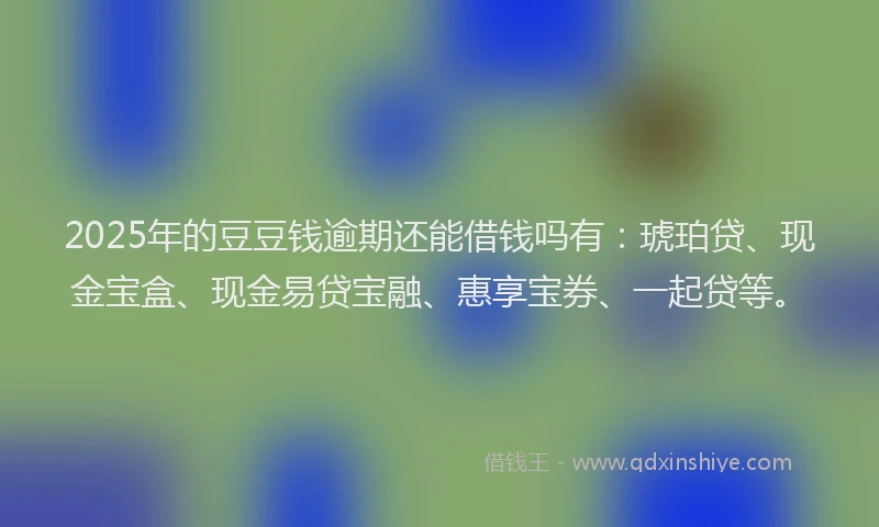 2025年的豆豆钱逾期还能借钱吗有：琥珀贷、现金宝盒、现金易贷宝融、惠享宝券、一起贷等。
