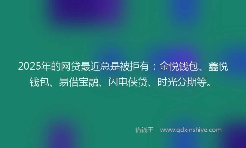 2025年的网贷最近总是被拒有：金悦钱包、鑫悦钱包、易借宝融、闪电侠贷、时光分期等。