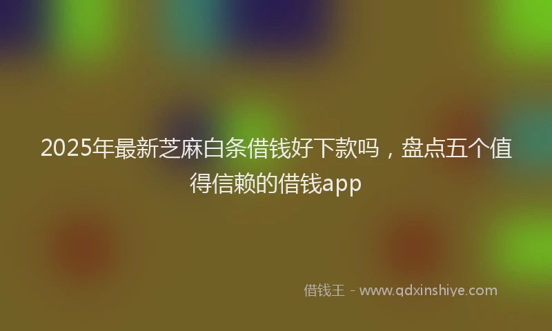 2025年最新芝麻白条借钱好下款吗，盘点五个值得信赖的借钱app