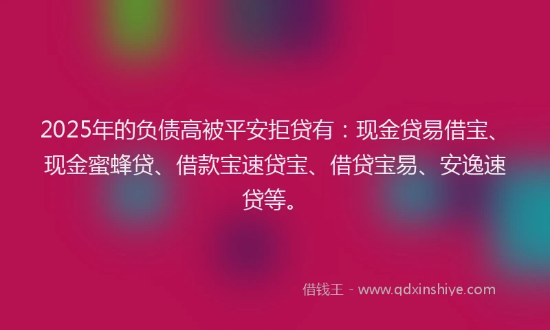 2025年的负债高被平安拒贷有：现金贷易借宝、现金蜜蜂贷、借款宝速贷宝、借贷宝易、安逸速贷等。