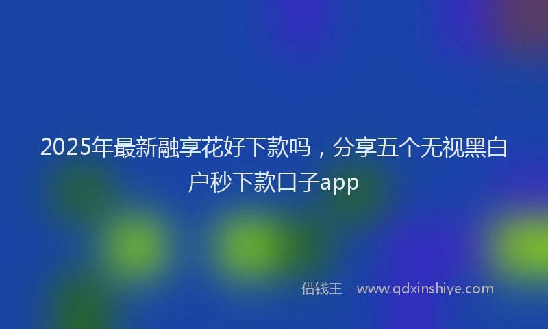 2025年最新融享花好下款吗，分享五个无视黑白户秒下款口子app