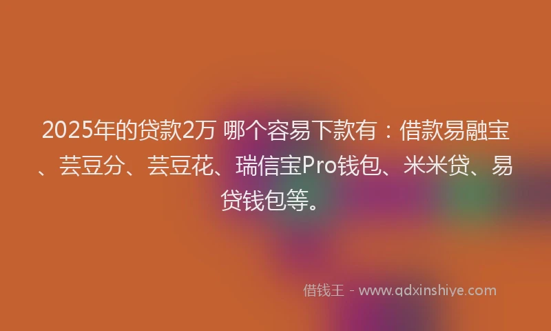 2025年的贷款2万 哪个容易下款有：借款易融宝、芸豆分、芸豆花、瑞信宝Pro钱包、米米贷、易贷钱包等。