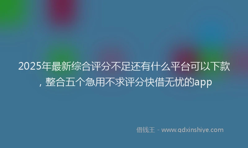 2025年最新综合评分不足还有什么平台可以下款，整合五个急用不求评分快借无忧的app