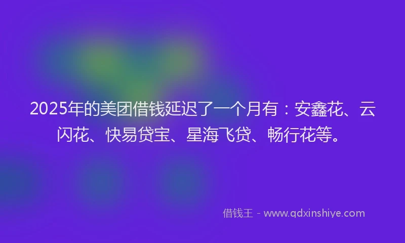 2025年的美团借钱延迟了一个月有：安鑫花、云闪花、快易贷宝、星海飞贷、畅行花等。