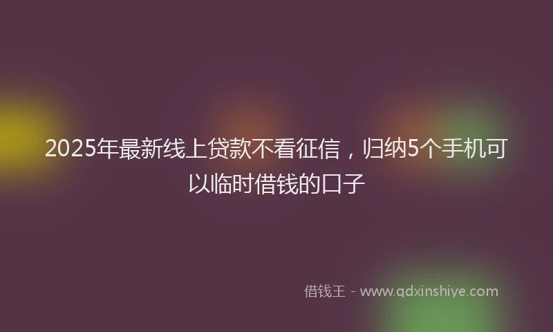 2025年最新线上贷款不看征信，归纳5个手机可以临时借钱的口子