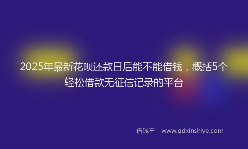 2025年最新花呗还款日后能不能借钱，概括5个轻松借款无征信记录的平台