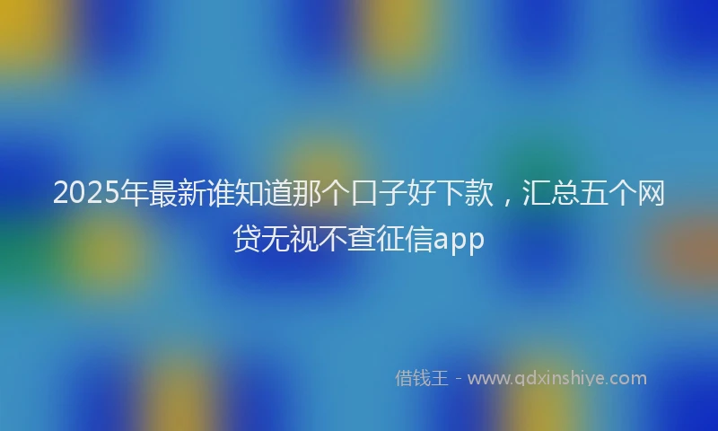 2025年最新谁知道那个口子好下款，汇总五个网贷无视不查征信app