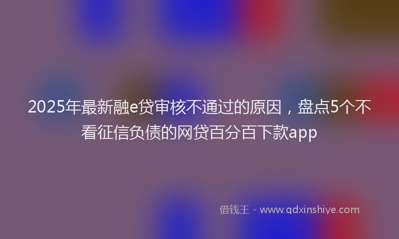 2025年最新融e贷审核不通过的原因，盘点5个不看征信负债的网贷百分百下款app